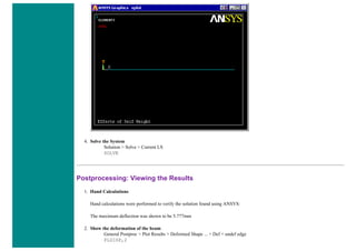 4. Solve the System
Solution > Solve > Current LS
SOLVE
Postprocessing: Viewing the Results
1. Hand Calculations
Hand calculations were performed to verify the solution found using ANSYS:
The maximum deflection was shown to be 5.777mm
2. Show the deformation of the beam
General Postproc > Plot Results > Deformed Shape ... > Def + undef edge
PLDISP,2
 