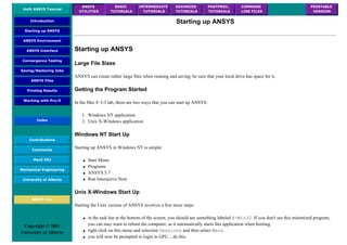 UofA ANSYS Tutorial
ANSYS
UTILITIES
BASIC
TUTORIALS
INTERMEDIATE
TUTORIALS
ADVANCED
TUTORIALS
POSTPROC.
TUTORIALS
COMMAND
LINE FILES
PRINTABLE
VERSION
Introduction
Starting up ANSYS
ANSYS Environment
ANSYS Interface
Convergence Testing
Saving/Restoring Jobs
ANSYS Files
Printing Results
Working with Pro/E
Index
Contributions
Comments
MecE 563
Mechanical Engineering
University of Alberta
ANSYS Inc.
Copyright © 2001
University of Alberta
Starting up ANSYS
Starting up ANSYS
Large File Sizes
ANSYS can create rather large files when running and saving; be sure that your local drive has space for it.
Getting the Program Started
In the Mec E 3-3 lab, there are two ways that you can start up ANSYS:
1. Windows NT application
2. Unix X-Windows application
Windows NT Start Up
Starting up ANSYS in Windows NT is simple:
● Start Menu
● Programs
● ANSYS 5.7
● Run Interactive Now
Unix X-Windows Start Up
Starting the Unix version of ANSYS involves a few more steps:
● in the task bar at the bottom of the screen, you should see something labeled X-Win32. If you don't see this minimized program,
you can may want to reboot the computer, as it automatically starts this application when booting.
● right click on this menu and selection Sessions and then select Mece.
● you will now be prompted to login to GPU... do this.
 