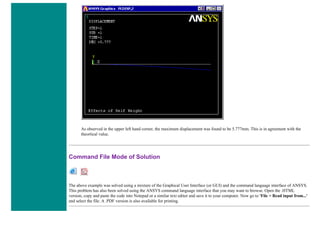 As observed in the upper left hand corner, the maximum displacement was found to be 5.777mm. This is in agreement with the
theortical value.
Command File Mode of Solution
The above example was solved using a mixture of the Graphical User Interface (or GUI) and the command language interface of ANSYS.
This problem has also been solved using the ANSYS command language interface that you may want to browse. Open the .HTML
version, copy and paste the code into Notepad or a similar text editor and save it to your computer. Now go to 'File > Read input from...'
and select the file. A .PDF version is also available for printing.
 