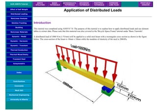 UofA ANSYS Tutorial
ANSYS
UTILITIES
BASIC
TUTORIALS
INTERMEDIATE
TUTORIALS
ADVANCED
TUTORIALS
POSTPROC.
TUTORIALS
COMMAND
LINE FILES
PRINTABLE
VERSION
Effect of Self Weight
Distributed Loading
NonLinear Analysis
Solution Tracking
Buckling
NonLinear Materials
Dynamic - Modal
Dynamic - Harmonic
Dynamic - Transient
Thermal-Conduction
Thermal-Mixed Bndry
Transient Heat
Axisymmetric
Index
Contributions
Comments
MecE 563
Mechanical Engineering
University of Alberta
Application of Distributed Loads
Introduction
This tutorial was completed using ANSYS 7.0. The purpose of this tutorial is to explain how to apply distributed loads and use element
tables to extract data. Please note that this material was also covered in the 'Bicycle Space Frame' tutorial under 'Basic Tutorials'.
A distributed load of 1000 N/m (1 N/mm) will be applied to a solid steel beam with a rectangular cross section as shown in the figure
below. The cross-section of the beam is 10mm x 10mm while the modulus of elasticity of the steel is 200GPa.
 