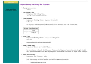 ANSYS Inc.
Copyright © 2001
University of Alberta
Preprocessing: Defining the Problem
1. Open preprocessor menu
/PREP7
2. Give example a Title
Utility Menu > File > Change Title ...
/title, Distributed Loading
3. Create Keypoints
Preprocessor > Modeling > Create > Keypoints > In Active CS
K,#,x,y
We are going to define 2 keypoints (the beam vertices) for this structure as given in the following table:
Keypoint Coordinates (x,y)
1 (0,0)
2 (1000,0)
4. Define Lines
Preprocessor > Modeling > Create > Lines > Lines > Straight Line
L,K#,K#
Create a line between Keypoint 1 and Keypoint 2.
5. Define Element Types
Preprocessor > Element Type > Add/Edit/Delete...
For this problem we will use the BEAM3 element. This element has 3 degrees of freedom (translation along the X and Y
axis's, and rotation about the Z axis). With only 3 degrees of freedom, the BEAM3 element can only be used in 2D analysis.
6. Define Real Constants
Preprocessor > Real Constants... > Add...
In the 'Real Constants for BEAM3' window, enter the following geometric properties:
i. Cross-sectional area AREA: 100
 