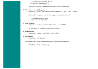 ii. Area Moment of Inertia IZZ: 833.333
iii. Total beam height HEIGHT: 10
This defines an element with a solid rectangular cross section 10mm x 10mm.
7. Define Element Material Properties
Preprocessor > Material Props > Material Models > Structural > Linear > Elastic > Isotropic
In the window that appears, enter the following geometric properties for steel:
i. Young's modulus EX: 200000
ii. Poisson's Ratio PRXY: 0.3
8. Define Mesh Size
Preprocessor > Meshing > Size Cntrls > ManualSize > Lines > All Lines...
For this example we will use an element length of 100mm.
9. Mesh the frame
Preprocessor > Meshing > Mesh > Lines > click 'Pick All'
10. Plot Elements
Utility Menu > Plot > Elements
You may also wish to turn on element numbering and turn off keypoint numbering
Utility Menu > PlotCtrls > Numbering ...
 