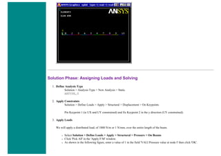 Solution Phase: Assigning Loads and Solving
1. Define Analysis Type
Solution > Analysis Type > New Analysis > Static
ANTYPE,0
2. Apply Constraints
Solution > Define Loads > Apply > Structural > Displacement > On Keypoints
Pin Keypoint 1 (ie UX and UY constrained) and fix Keypoint 2 in the y direction (UY constrained).
3. Apply Loads
We will apply a distributed load, of 1000 N/m or 1 N/mm, over the entire length of the beam.
❍ Select Solution > Define Loads > Apply > Structural > Pressure > On Beams
❍ Click 'Pick All' in the 'Apply F/M' window.
❍ As shown in the following figure, enter a value of 1 in the field 'VALI Pressure value at node I' then click 'OK'.
 