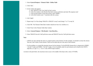 1. Select General Postproc > Element Table > Define Table
2. Click 'Add...'
3. In the window that appears
a. enter 'SMAXI' in the 'User Label for Item' section
b. In the first window in the 'Results Data Item' section scroll down and select 'By sequence num'
c. In the second window of the same section, select 'NMISC, '
d. In the third window enter '1' anywhere after the comma
4. click 'Apply'
5. Repeat steps 2 to 4 but change 'SMAXI' to 'SMAXJ' in step 3a and change '1' to '3' in step 3d.
6. Click 'OK'. The 'Element Table Data' window should now have two variables in it.
7. Click 'Close' in the 'Element Table Data' window.
8. Select: General Postproc > Plot Results > Line Elem Res...
9. Select 'SMAXI' from the 'LabI' pull down menu and 'SMAXJ' from the 'LabJ' pull down menu
Note:
❍ ANSYS can only calculate the stress at a single location on the element. For this example, we decided to extract the stresses
from the I and J nodes of each element. These are the nodes that are at the ends of each element.
❍ For this problem, we wanted the principal stresses for the elements. For the BEAM3 element this is categorized as NMISC,
1 for the 'I' nodes and NMISC, 3 for the 'J' nodes. A list of available codes for each element can be found in the ANSYS
help files. (ie. type help BEAM3 in the ANSYS Input window).
As shown in the plot below, the maximum stress occurs in the middle of the beam with a value of 750 MPa.
 