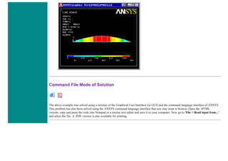 Command File Mode of Solution
The above example was solved using a mixture of the Graphical User Interface (or GUI) and the command language interface of ANSYS.
This problem has also been solved using the ANSYS command language interface that you may want to browse. Open the .HTML
version, copy and paste the code into Notepad or a similar text editor and save it to your computer. Now go to 'File > Read input from...'
and select the file. A .PDF version is also available for printing.
 