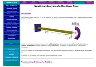 UofA ANSYS Tutorial
ANSYS
UTILITIES
BASIC
TUTORIALS
INTERMEDIATE
TUTORIALS
ADVANCED
TUTORIALS
POSTPROC.
TUTORIALS
COMMAND
LINE FILES
PRINTABLE
VERSION
Effect of Self Weight
Distributed Loading
NonLinear Analysis
Solution Tracking
Buckling
NonLinear Materials
Dynamic - Modal
Dynamic - Harmonic
Dynamic - Transient
Thermal-Conduction
Thermal-Mixed Bndry
Transient Heat
Axisymmetric
Index
Contributions
Comments
MecE 563
Mechanical Engineering
University of Alberta
NonLinear Analysis of a Cantilever Beam
Introduction
This tutorial was created using ANSYS 7.0 The purpose of this tutorial is to outline the steps required to do a simple nonlinear analysis of
the beam shown below.
There are several causes for nonlinear behaviour such as Changing Status (ex. contact elements), Material Nonlinearities and
Geometric Nonlinearities (change in response due to large deformations). This tutorial will deal specifically with Geometric
Nonlinearities .
To solve this problem, the load will added incrementally. After each increment, the stiffness matrix will be adjusted before increasing the
load.
The solution will be compared to the equivalent solution using a linear response.
Preprocessing: Defining the Problem
 