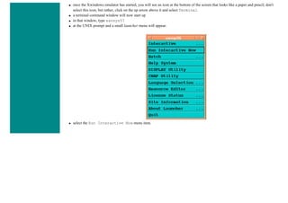 ● once the Xwindows emulator has started, you will see an icon at the bottom of the screen that looks like a paper and pencil; don't
select this icon, but rather, click on the up arrow above it and select Terminal
● a terminal command window will now start up
● in that window, type xansys57
● at the UNIX prompt and a small launcher menu will appear.
● select the Run Interactive Now menu item.
 