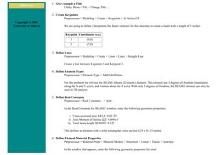 ANSYS Inc.
Copyright © 2001
University of Alberta
1. Give example a Title
Utility Menu > File > Change Title ...
2. Create Keypoints
Preprocessor > Modeling > Create > Keypoints > In Active CS
We are going to define 2 keypoints (the beam vertices) for this structure to create a beam with a length of 5 inches:
Keypoint Coordinates (x,y)
1 (0,0)
2 (5,0)
3. Define Lines
Preprocessor > Modeling > Create > Lines > Lines > Straight Line
Create a line between Keypoint 1 and Keypoint 2.
4. Define Element Types
Preprocessor > Element Type > Add/Edit/Delete...
For this problem we will use the BEAM3 (Beam 2D elastic) element. This element has 3 degrees of freedom (translation
along the X and Y axis's, and rotation about the Z axis). With only 3 degrees of freedom, the BEAM3 element can only be
used in 2D analysis.
5. Define Real Constants
Preprocessor > Real Constants... > Add...
In the 'Real Constants for BEAM3' window, enter the following geometric properties:
i. Cross-sectional area AREA: 0.03125
ii. Area Moment of Inertia IZZ: 4.069e-5
iii. Total beam height HEIGHT: 0.125
This defines an element with a solid rectangular cross section 0.25 x 0.125 inches.
6. Define Element Material Properties
Preprocessor > Material Props > Material Models > Structural > Linear > Elastic > Isotropic
In the window that appears, enter the following geometric properties for steel:
 