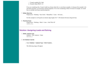 i. Young's modulus EX: 30e6
ii. Poisson's Ratio PRXY: 0.3
If you are wondering why a 'Linear' model was chosen when this is a non-linear example, it is because this example is for
non-linear geometry, not non-linear material properties. If we were considering a block of wood, for example, we would
have to consider non-linear material properties.
7. Define Mesh Size
Preprocessor > Meshing > Size Cntrls > ManualSize > Lines > All Lines...
For this example we will specify an element edge length of 0.1 " (50 element divisions along the line).
8. Mesh the frame
Preprocessor > Meshing > Mesh > Lines > click 'Pick All'
LMESH,ALL
Solution: Assigning Loads and Solving
1. Define Analysis Type
Solution > New Analysis > Static
ANTYPE,0
2. Set Solution Controls
❍ Select Solution > Analysis Type > Sol'n Control...
The following image will appear:
 