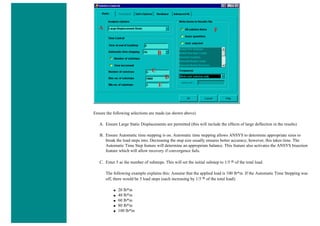 Ensure the following selections are made (as shown above)
A. Ensure Large Static Displacements are permitted (this will include the effects of large deflection in the results)
B. Ensure Automatic time stepping is on. Automatic time stepping allows ANSYS to determine appropriate sizes to
break the load steps into. Decreasing the step size usually ensures better accuracy, however, this takes time. The
Automatic Time Step feature will determine an appropriate balance. This feature also activates the ANSYS bisection
feature which will allow recovery if convergence fails.
C. Enter 5 as the number of substeps. This will set the initial substep to 1/5 th of the total load.
The following example explains this: Assume that the applied load is 100 lb*in. If the Automatic Time Stepping was
off, there would be 5 load steps (each increasing by 1/5 th of the total load):
■ 20 lb*in
■ 40 lb*in
■ 60 lb*in
■ 80 lb*in
■ 100 lb*in
 