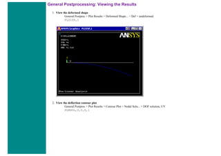 General Postprocessing: Viewing the Results
1. View the deformed shape
General Postproc > Plot Results > Deformed Shape... > Def + undeformed
PLDISP,1
2. View the deflection contour plot
General Postproc > Plot Results > Contour Plot > Nodal Solu... > DOF solution, UY
PLNSOL,U,Y,0,1
 