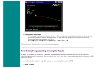 3. List Horizontal Displacement
If this example is performed as a linear model there will be no nodal deflection in the horizontal direction due to the small
deflections assumptions. However, this is not realistic for large deflections. Modeling the system non-linearly, these
horizontal deflections are calculated by ANSYS.
General Postproc > List Results > Nodal Solution...> DOF solution, UX
Other results can be obtained as shown in previous linear static analyses.
Time History Postprocessing: Viewing the Results
As shown, you can obtain the results (such as deflection, stress and bending moment diagrams) the same way you did in previous
examples using the General Postprocessor. However, you may wish to view time history results such as the deflection of the object and the
step sizes of the load.
As you recall, the load was applied in steps. The step size was automatically determined in ANSYS
1. Define Variables
 