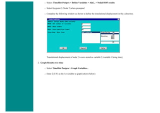 ❍ Select: TimeHist Postpro > Define Variables > Add... > Nodal DOF results
❍ Select Keypoint 2 (Node 2) when prompted
❍ Complete the following window as shown to define the translational displacement in the y direction.
Translational displacement of node 2 is now stored as variable 2 (variable 1 being time)
2. Graph Results over time
❍ Select TimeHist Postpro > Graph Variables...
❍ Enter 2 (UY) as the 1st variable to graph (shown below)
 