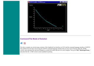 Command File Mode of Solution
The above example was solved using a mixture of the Graphical User Interface (or GUI) and the command language interface of ANSYS.
This problem has also been solved using the ANSYS command language interface that you may want to browse. Open the .HTML
version, copy and paste the code into Notepad or a similar text editor and save it to your computer. Now go to 'File > Read input from...'
and select the file. A .PDF version is also available for printing.
 