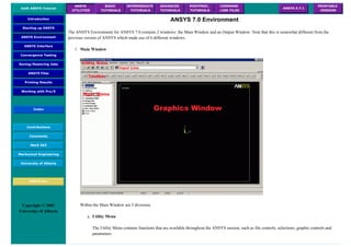 UofA ANSYS Tutorial
ANSYS
UTILITIES
BASIC
TUTORIALS
INTERMEDIATE
TUTORIALS
ADVANCED
TUTORIALS
POSTPROC.
TUTORIALS
COMMAND
LINE FILES
ANSYS 5.7.1
PRINTABLE
VERSION
Introduction
Starting up ANSYS
ANSYS Environment
ANSYS Interface
Convergence Testing
Saving/Restoring Jobs
ANSYS Files
Printing Results
Working with Pro/E
Index
Contributions
Comments
MecE 563
Mechanical Engineering
University of Alberta
ANSYS Inc.
Copyright © 2001
University of Alberta
ANSYS 7.0 Environment
The ANSYS Environment for ANSYS 7.0 contains 2 windows: the Main Window and an Output Window. Note that this is somewhat different from the
previous version of ANSYS which made use of 6 different windows.
1. Main Window
Within the Main Window are 5 divisions:
a. Utility Menu
The Utility Menu contains functions that are available throughout the ANSYS session, such as file controls, selections, graphic controls and
parameters.
 