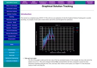 UofA ANSYS Tutorial
ANSYS
UTILITIES
BASIC
TUTORIALS
INTERMEDIATE
TUTORIALS
ADVANCED
TUTORIALS
POSTPROC.
TUTORIALS
COMMAND
LINE FILES
PRINTABLE
VERSION
Effect of Self Weight
Distributed Loading
NonLinear Analysis
Solution Tracking
Buckling
NonLinear Materials
Dynamic - Modal
Dynamic - Harmonic
Dynamic - Transient
Thermal-Conduction
Thermal-Mixed Bndry
Transient Heat
Axisymmetric
Index
Contributions
Comments
MecE 563
Mechanical Engineering
University of Alberta
Graphical Solution Tracking
Introduction
This tutorial was completed using ANSYS 7.0 This will act as an explanation of what the Graphical Solution Tracking plot is acutally
describing. An example of such a plot is shown below and will be used throughout the explanation.
1. Title and Axis Labels
The title of the graph is really just the time value of the last calculated iteration. In this example, the time at the end of the
analysis was set to 1. This can be changed with the Time command before the Solve command is issued. For more
information regarding setting the time value, and many other solution control option, see Chapter 8.5 of the Structural
Analysis Guide in the Help file.
 