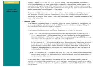 ANSYS Inc.
Copyright © 2001
University of Alberta
The x-axis is labelled Cumulative Iteration Number. As ANSYS steps through non-linear analysis, it uses a
solver (Newton-Raphson, etc) that iterates to find a solution. If the problem is relatively linear, very few iterations will be
required and thus the length of the graph will be small. However, if the solution is highly non-linear, or is not converging,
many iterations will be required. The length of the graph in these cases can be quite long. Again, for more information about
changing iteration settings, you can see Chapter 8.5 in the help file.
The y-axis is labelled Absolute Convergence Norm. In the case of a structural analysis, which this graph is taken
from, this absolute convergence norm refers to non-normalized values (ie there are units associated with these values).
Some analyses use normalized values. In reality it doesn't really matter because it is only a comparison that is going on. This
is what will be explained next.
2. Curves and Legend
As can be guessed from the legend labels, this graph relates to forces and moments. These values are graphed because they
are the corresponding values in the solution vector for the DOF's that are active in the elements being used. If this graph
were from a thermal analysis, the curves may be for temperature.
For each parameter, there are two curves plotted. For ease of explanation, we will look at the force curves.
■ The F CRIT curve refers to the convergence criteria force value. This value is equal to the product of VALUE x
TOLER. The default value of VALUE is the square root of the sum of the squares (SRSS) of the applied loads, or
MINREF (which defaults to 0.001), which ever is greater. This value can be changed using the CNVTOL command,
which is discussed in the help file. The value of TOLER defaults to 0.5% for loads.
One may inquire why the F CRIT value increases as the number of iterations increases. This is because the analysis
is made up of a number of substeps. In the case of a structural example, such as this, these substeps are basically
portions of the total load being applied over time. For instance, a 100N load broken up with 20 substeps means 20,
5N loads will be applied consequtively until the entire 100N is applied. Thus, the F CRIT value at the start will be
1/20th of the final F CRIT value.
■ The F L2 curve refers to the L2 Vector Norm of the forces. The L2 norm is the SRSS of the force imbalances for all
DOF's. In simpler terms, this is the SRSS of the difference between the calculated internal force at a particular DOF
and the external force in that direction.
For each substep, ANSYS iterates until the F L2 value is below the F CRIT value. Once this occurs, it is deemed the
solution is within tolerance of the correct solution and it moves on to the next substep. Generally, when the curves peak this
is the start of a new substep. As can be seen in the graph above, a peak follow everytime the L2 value drops below the CRIT
value, as expected.
 