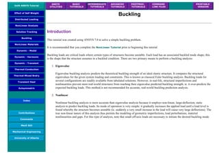 UofA ANSYS Tutorial
ANSYS
UTILITIES
BASIC
TUTORIALS
INTERMEDIATE
TUTORIALS
ADVANCED
TUTORIALS
POSTPROC.
TUTORIALS
COMMAND
LINE FILES
PRINTABLE
VERSION
Effect of Self Weight
Distributed Loading
NonLinear Analysis
Solution Tracking
Buckling
NonLinear Materials
Dynamic - Modal
Dynamic - Harmonic
Dynamic - Transient
Thermal-Conduction
Thermal-Mixed Bndry
Transient Heat
Axisymmetric
Index
Contributions
Comments
MecE 563
Mechanical Engineering
University of Alberta
Buckling
Introduction
This tutorial was created using ANSYS 7.0 to solve a simple buckling problem.
It is recommended that you complete the NonLinear Tutorial prior to beginning this tutorial
Buckling loads are critical loads where certain types of structures become unstable. Each load has an associated buckled mode shape; this
is the shape that the structure assumes in a buckled condition. There are two primary means to perform a buckling analysis:
1. Eigenvalue
Eigenvalue buckling analysis predicts the theoretical buckling strength of an ideal elastic structure. It computes the structural
eigenvalues for the given system loading and constraints. This is known as classical Euler buckling analysis. Buckling loads for
several configurations are readily available from tabulated solutions. However, in real-life, structural imperfections and
nonlinearities prevent most real-world structures from reaching their eigenvalue predicted buckling strength; ie. it over-predicts the
expected buckling loads. This method is not recommended for accurate, real-world buckling prediction analysis.
2. Nonlinear
Nonlinear buckling analysis is more accurate than eigenvalue analysis because it employs non-linear, large-deflection, static
analysis to predict buckling loads. Its mode of operation is very simple: it gradually increases the applied load until a load level is
found whereby the structure becomes unstable (ie. suddenly a very small increase in the load will cause very large deflections). The
true non-linear nature of this analysis thus permits the modeling of geometric imperfections, load perterbations, material
nonlinearities and gaps. For this type of analysis, note that small off-axis loads are necessary to initiate the desired buckling mode.
 