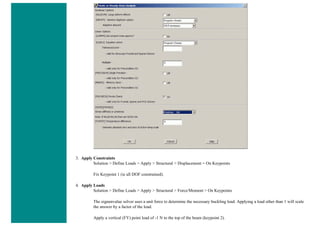 3. Apply Constraints
Solution > Define Loads > Apply > Structural > Displacement > On Keypoints
Fix Keypoint 1 (ie all DOF constrained).
4. Apply Loads
Solution > Define Loads > Apply > Structural > Force/Moment > On Keypoints
The eignenvalue solver uses a unit force to determine the necessary buckling load. Applying a load other than 1 will scale
the answer by a factor of the load.
Apply a vertical (FY) point load of -1 N to the top of the beam (keypoint 2).
 