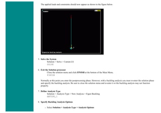 The applied loads and constraints should now appear as shown in the figure below.
5. Solve the System
Solution > Solve > Current LS
SOLVE
6. Exit the Solution processor
Close the solution menu and click FINISH at the bottom of the Main Menu.
FINISH
Normally at this point you enter the postprocessing phase. However, with a buckling analysis you must re-enter the solution phase
and specify the buckling analysis. Be sure to close the solution menu and re-enter it or the buckling analysis may not function
properly.
7. Define Analysis Type
Solution > Analysis Type > New Analysis > Eigen Buckling
ANTYPE,1
8. Specify Buckling Analysis Options
❍ Select Solution > Analysis Type > Analysis Options
 