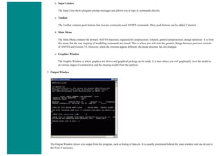 b. Input Lindow
The Input Line shows program prompt messages and allows you to type in commands directly.
c. Toolbar
The Toolbar contains push buttons that execute commonly used ANSYS commands. More push buttons can be added if desired.
d. Main Menu
The Main Menu contains the primary ANSYS functions, organized by preprocessor, solution, general postprocessor, design optimizer. It is from
this menu that the vast majority of modelling commands are issued. This is where you will note the greatest change between previous versions
of ANSYS and version 7.0. However, while the versions appear different, the menu structure has not changed.
e. Graphics Window
The Graphic Window is where graphics are shown and graphical picking can be made. It is here where you will graphically view the model in
its various stages of construction and the ensuing results from the analysis.
2. Output Window
The Output Window shows text output from the program, such as listing of data etc. It is usually positioned behind the main window and can de put to
the front if necessary.
 