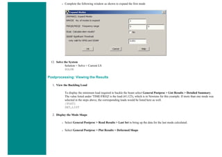 ❍ Complete the following window as shown to expand the first mode
12. Solve the System
Solution > Solve > Current LS
SOLVE
Postprocessing: Viewing the Results
1. View the Buckling Load
To display the minimum load required to buckle the beam select General Postproc > List Results > Detailed Summary.
The value listed under 'TIME/FREQ' is the load (41,123), which is in Newtons for this example. If more than one mode was
selected in the steps above, the corresponding loads would be listed here as well.
/POST1
SET,LIST
2. Display the Mode Shape
❍ Select General Postproc > Read Results > Last Set to bring up the data for the last mode calculated.
❍ Select General Postproc > Plot Results > Deformed Shape
 