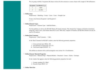 We are going to define 2 keypoints (the beam vertices) for this structure to create a beam with a length of 100 millimeters:
Keypoint Coordinates (x,y)
1 (0,0)
2 (0,100)
4. Define Lines
Preprocessor > Modeling > Create > Lines > Lines > Straight Line
Create a line between Keypoint 1 and Keypoint 2.
L,1,2
5. Define Element Types
Preprocessor > Element Type > Add/Edit/Delete...
For this problem we will use the BEAM3 (Beam 2D elastic) element. This element has 3 degrees of freedom (translation
along the X and Y axis's, and rotation about the Z axis). With only 3 degrees of freedom, the BEAM3 element can only be
used in 2D analysis.
6. Define Real Constants
Preprocessor > Real Constants... > Add...
In the 'Real Constants for BEAM3' window, enter the following geometric properties:
i. Cross-sectional area AREA: 100
ii. Area Moment of Inertia IZZ: 833.333
iii. Total beam height HEIGHT: 10
This defines an element with a solid rectangular cross section 10 x 10 millimeters.
7. Define Element Material Properties
Preprocessor > Material Props > Material Models > Structural > Linear > Elastic > Isotropic
In the window that appears, enter the following geometric properties for steel:
i. Young's modulus EX: 200e3
ii. Poisson's Ratio PRXY: 0.3
8. Define Mesh Size
 