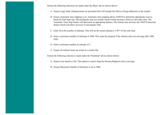 Ensure the following selections are made under the 'Basic' tab (as shown above)
A. Ensure Large Static Displacements are permitted (this will include the effects of large deflection in the results)
B. Ensure Automatic time stepping is on. Automatic time stepping allows ANSYS to determine appropriate sizes to
break the load steps into. Decreasing the step size usually ensures better accuracy, however, this takes time. The
Automatic Time Step feature will determine an appropriate balance. This feature also activates the ANSYS bisection
feature which will allow recovery if convergence fails.
C. Enter 20 as the number of substeps. This will set the initial substep to 1/20 th of the total load.
D. Enter a maximum number of substeps of 1000. This stops the program if the solution does not converge after 1000
steps.
E. Enter a minimum number of substeps of 1.
F. Ensure all solution items are writen to a results file.
Ensure the following selection is made under the 'Nonlinear' tab (as shown below)
A. Ensure Line Search is 'On'. This option is used to help the Newton-Raphson solver converge.
B. Ensure Maximum Number of Iterations is set to 1000
 