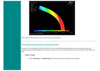 Other results can be obtained as shown in previous linear static analyses.
Time History Postprocessing: Viewing the Results
As shown, you can obtain the results (such as deflection, stress and bending moment diagrams) the same way you did in previous
examples using the General Postprocessor. However, you may wish to view time history results such as the deflection of the object over
time.
1. Define Variables
❍ Select: Main Menu > TimeHist Postpro. The following window should open automatically.
 