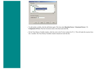 ❍ To add another variable, click the add button again. This time select Reaction Forces > Structural Forces > Y-
Component of Force. Pick the lowermost node on the beam and click OK.
❍ On the Time History Variable window, click the circle in the 'X-Axis' column for FY_3. This will make the reaction force
the x-variable. The Time History Variables window should now look like this:
 