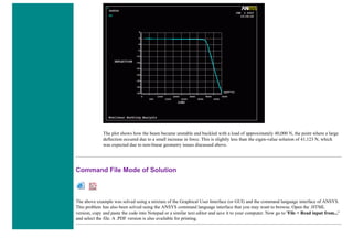 The plot shows how the beam became unstable and buckled with a load of approximately 40,000 N, the point where a large
deflection occured due to a small increase in force. This is slightly less than the eigen-value solution of 41,123 N, which
was expected due to non-linear geometry issues discussed above.
Command File Mode of Solution
The above example was solved using a mixture of the Graphical User Interface (or GUI) and the command language interface of ANSYS.
This problem has also been solved using the ANSYS command language interface that you may want to browse. Open the .HTML
version, copy and paste the code into Notepad or a similar text editor and save it to your computer. Now go to 'File > Read input from...'
and select the file. A .PDF version is also available for printing.
 