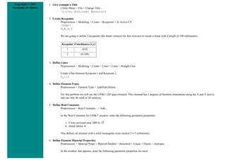 Copyright © 2001
University of Alberta
1. Give example a Title
Utility Menu > File > Change Title ...
/title, NonLinear Materials
2. Create Keypoints
Preprocessor > Modeling > Create > Keypoints > In Active CS
/PREP7
K,#,X,Y
We are going to define 2 keypoints (the beam vertices) for this structure to create a beam with a length of 100 millimeters:
Keypoint Coordinates (x,y)
1 (0,0)
2 (0,100)
3. Define Lines
Preprocessor > Modeling > Create > Lines > Lines > Straight Line
Create a line between Keypoint 1 and Keypoint 2.
L,1,2
4. Define Element Types
Preprocessor > Element Type > Add/Edit/Delete...
For this problem we will use the LINK1 (2D spar) element. This element has 2 degrees of freedom (translation along the X and Y axis's)
and can only be used in 2D analysis.
5. Define Real Constants
Preprocessor > Real Constants... > Add...
In the 'Real Constants for LINK1' window, enter the following geometric properties:
i. Cross-sectional area AREA: 25
ii. Initial Strain: 0
This defines an element with a solid rectangular cross section 5 x 5 millimeters.
6. Define Element Material Properties
Preprocessor > Material Props > Material Models > Structural > Linear > Elastic > Isotropic
In the window that appears, enter the following geometric properties for steel:
 