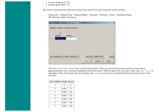 i. Young's modulus EX: 75e3
ii. Poisson's Ratio PRXY: 0.3
Now that the initial properties of the material have been outlined, the stress-strain data must be included.
Preprocessor > Material Props > Material Models > Structural > Nonlinear > Elastic > Multilinear Elastic
The following window will pop up.
Fill in the STRAIN and STRESS boxes with the following data. These are points from the stress-strain curve shown above,
approximating the curve with linear interpolation between the points. When the data for the first point is input, click Add Point to
add another. When all the points have been inputed, click Graph to see the curve. It should look like the one shown above. Then
click OK.
Curve Points Strain Stress
1 0 0
2 0.001 75
3 0.002 150
4 0.003 225
5 0.004 240
6 0.005 250
7 0.025 300
 