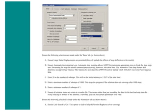 Ensure the following selections are made under the 'Basic' tab (as shown above)
A. Ensure Large Static Displacements are permitted (this will include the effects of large deflection in the results)
B. Ensure Automatic time stepping is on. Automatic time stepping allows ANSYS to determine appropriate sizes to break the load steps
into. Decreasing the step size usually ensures better accuracy, however, this takes time. The Automatic Time Step feature will
determine an appropriate balance. This feature also activates the ANSYS bisection feature which will allow recovery if convergence
fails.
C. Enter 20 as the number of substeps. This will set the initial substep to 1/20 th of the total load.
D. Enter a maximum number of substeps of 1000. This stops the program if the solution does not converge after 1000 steps.
E. Enter a minimum number of substeps of 1.
F. Ensure all solution items are writen to a results file. This means rather than just recording the data for the last load step, data for
every load step is written to the database. Therefore, you can plot certain parameters over time.
Ensure the following selection is made under the 'Nonlinear' tab (as shown below)
A. Ensure Line Search is 'On'. This option is used to help the Newton-Raphson solver converge.
 