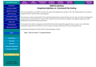 UofA ANSYS Tutorial
ANSYS
UTILITIES
BASIC
TUTORIALS
INTERMEDIATE
TUTORIALS
ADVANCED
TUTORIALS
POSTPROC.
TUTORIALS
COMMAND
LINE FILES
PRINTABLE
VERSION
Introduction
Starting up ANSYS
ANSYS Environment
ANSYS Interface
Convergence Testing
Saving/Restoring Jobs
ANSYS Files
Printing Results
Working with Pro/E
Index
Contributions
Comments
MecE 563
Mechanical Engineering
University of Alberta
ANSYS Inc.
Copyright © 2001
University of Alberta
ANSYS Interface
Graphical Interface vs. Command File Coding
There are two methods to use ANSYS. The first is by means of the graphical user interface or GUI. This method follows the conventions
of popular Windows and X-Windows based programs.
The second is by means of command files. The command file approach has a steeper learning curve for many, but it has the advantage that
an entire analysis can be described in a small text file, typically in less than 50 lines of commands. This approach enables easy model
modifications and minimal file space requirements.
The tutorials in this website are designed to teach both the GUI and the command file approach, however, many of you will find the
command file simple and more efficient to use once you have invested a small amount of time into learning the code.
For information and details on the full ANSYS command language, consult:
Help > Table of Contents > Commands Manual.
 