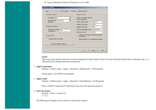 B. Ensure Maximum Number of Iterations is set to 1000
NOTE
There are several options which have not been changed from their default values. For more information about these commands, type help
followed by the command into the command line.
3. Apply Constraints
Solution > Define Loads > Apply > Structural > Displacement > On Keypoints
Fix Keypoint 1 (ie all DOFs constrained).
4. Apply Loads
Solution > Define Loads > Apply > Structural > Force/Moment > On Keypoints
Place a 10,000 N load in the FY direction on the top of the beam (Keypoint 2).
5. Solve the System
Solution > Solve > Current LS
SOLVE
The following will appear on your screen for NonLinear Analyses
 
