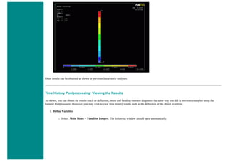Other results can be obtained as shown in previous linear static analyses.
Time History Postprocessing: Viewing the Results
As shown, you can obtain the results (such as deflection, stress and bending moment diagrams) the same way you did in previous examples using the
General Postprocessor. However, you may wish to view time history results such as the deflection of the object over time.
1. Define Variables
❍ Select: Main Menu > TimeHist Postpro. The following window should open automatically.
 