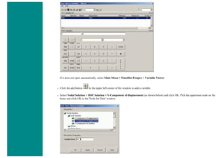 If it does not open automatically, select Main Menu > TimeHist Postpro > Variable Viewer
❍ Click the add button in the upper left corner of the window to add a variable.
❍ Select Nodal Solution > DOF Solution > Y-Component of displacement (as shown below) and click OK. Pick the uppermost node on the
beam and click OK in the 'Node for Data' window.
 