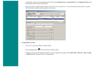 ❍ To add another variable, click the add button again. This time select Reaction Forces > Structural Forces > Y-Component of Force. Pick
the lowermost node on the beam and click OK.
❍ On the Time History Variable window, click the circle in the 'X-Axis' column for FY_3. This will make the reaction force the x-variable.
The Time History Variables window should now look like this:
2. Graph Results over Time
❍ Click on UY_2 in the Time History Variables window.
❍ Click the graphing button in the Time History Variables window.
❍ The labels on the plot are not updated by ANSYS, so you must change them manually. Select Utility Menu > Plot Ctrls > Style > Graphs
> Modify Axes and re-label the X and Y-axis appropriately.
 