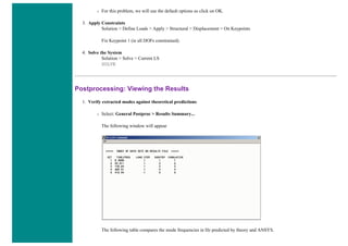 ❍ For this problem, we will use the default options so click on OK.
3. Apply Constraints
Solution > Define Loads > Apply > Structural > Displacement > On Keypoints
Fix Keypoint 1 (ie all DOFs constrained).
4. Solve the System
Solution > Solve > Current LS
SOLVE
Postprocessing: Viewing the Results
1. Verify extracted modes against theoretical predictions
❍ Select: General Postproc > Results Summary...
The following window will appear
The following table compares the mode frequencies in Hz predicted by theory and ANSYS.
 