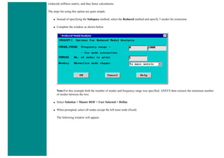 (reduced) stiffness matrix, and thus faster calculations.
The steps for using this option are quite simple.
● Instead of specifying the Subspace method, select the Reduced method and specify 5 modes for extraction.
● Complete the window as shown below
Note:For this example both the number of modes and frequency range was specified. ANSYS then extracts the minimum number
of modes between the two.
● Select Solution > Master DOF > User Selected > Define
● When prompted, select all nodes except the left most node (fixed).
The following window will appear:
 