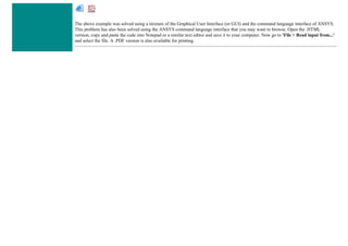 The above example was solved using a mixture of the Graphical User Interface (or GUI) and the command language interface of ANSYS.
This problem has also been solved using the ANSYS command language interface that you may want to browse. Open the .HTML
version, copy and paste the code into Notepad or a similar text editor and save it to your computer. Now go to 'File > Read input from...'
and select the file. A .PDF version is also available for printing.
 