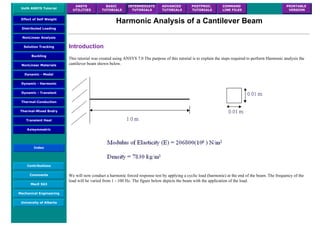 UofA ANSYS Tutorial
ANSYS
UTILITIES
BASIC
TUTORIALS
INTERMEDIATE
TUTORIALS
ADVANCED
TUTORIALS
POSTPROC.
TUTORIALS
COMMAND
LINE FILES
PRINTABLE
VERSION
Effect of Self Weight
Distributed Loading
NonLinear Analysis
Solution Tracking
Buckling
NonLinear Materials
Dynamic - Modal
Dynamic - Harmonic
Dynamic - Transient
Thermal-Conduction
Thermal-Mixed Bndry
Transient Heat
Axisymmetric
Index
Contributions
Comments
MecE 563
Mechanical Engineering
University of Alberta
Harmonic Analysis of a Cantilever Beam
Introduction
This tutorial was created using ANSYS 7.0 The purpose of this tutorial is to explain the steps required to perform Harmonic analysis the
cantilever beam shown below.
We will now conduct a harmonic forced response test by applying a cyclic load (harmonic) at the end of the beam. The frequency of the
load will be varied from 1 - 100 Hz. The figure below depicts the beam with the application of the load.
 