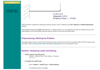 ANSYS Inc.
Copyright © 2001
University of Alberta
ANSYS provides 3 methods for conducting a harmonic analysis. These 3 methods are the Full , Reduced and Modal Superposition
methods.
This example demonstrates the Full method because it is simple and easy to use as compared to the other two methods. However, this
method makes use of the full stiffness and mass matrices and thus is the slower and costlier option.
Preprocessing: Defining the Problem
The simple cantilever beam is used in all of the Dynamic Analysis Tutorials. If you haven't created the model in ANSYS, please use the
links below. Both the command line codes and the GUI commands are shown in the respective links.
Solution: Assigning Loads and Solving
1. Define Analysis Type (Harmonic)
Solution > Analysis Type > New Analysis > Harmonic
ANTYPE,3
2. Set options for analysis type:
❍ Select: Solution > Analysis Type > Analysis Options..
The following window will appear
 