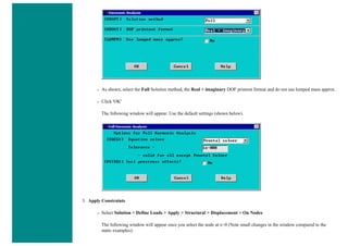 ❍ As shown, select the Full Solution method, the Real + imaginary DOF printout format and do not use lumped mass approx.
❍ Click 'OK'
The following window will appear. Use the default settings (shown below).
3. Apply Constraints
❍ Select Solution > Define Loads > Apply > Structural > Displacement > On Nodes
The following window will appear once you select the node at x=0 (Note small changes in the window compared to the
static examples):
 