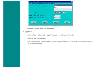 ❍ Constrain all DOF as shown in the above window
4. Apply Loads:
❍ Select Solution > Define Loads > Apply > Structural > Force/Moment > On Nodes
❍ Select the node at x=1 (far right)
❍ The following window will appear. Fill it in as shown to apply a load with a real value of 100 and an imaginary value of 0
in the positive 'y' direction
 