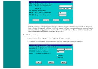 Note: By specifying a real and imaginary value of the load we are providing information on magnitude and phase of the
load. In this case the magnitude of the load is 100 N and its phase is 0. Phase information is important when you have two
or more cyclic loads being applied to the structure as these loads could be in or out of phase. For harmonic analysis, all
loads applied to a structure must have the SAME FREQUENCY.
5. Set the frequency range
❍ Select Solution > Load Step Opts > Time/Frequency > Freq and Substps...
❍ As shown in the window below, specify a frequency range of 0 - 100Hz, 100 substeps and stepped b.c..
 