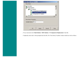 ❍ We are interested in the Nodal Solution > DOF Solution > Y-Component of displacement. Click OK.
❍ Graphically select node 2 when prompted and click OK. The 'Time History Variables' window should now look as follows
 