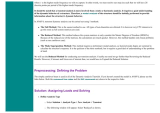 where f is the highest mode frequency we wish to capture. In other words, we must resolve our step size such that we will have 20
discrete points per period of the highest mode frequency.
It should be noted that a transient analysis is more involved than a static or harmonic analysis. It requires a good understanding
of the dynamic behavior of a structure. Therefore, a modal analysis of the structure should be initially performed to provide
information about the structure's dynamic behavior.
In ANSYS, transient dynamic analysis can be carried out using 3 methods.
● The Full Method: This is the easiest method to use. All types of non-linearities are allowed. It is however very CPU intensive to
go this route as full system matrices are used.
● The Reduced Method: This method reduces the system matrices to only consider the Master Degrees of Freedom (MDOFs).
Because of the reduced size of the matrices, the calculations are much quicker. However, this method handles only linear problems
(such as our cantilever case).
● The Mode Superposition Method: This method requires a preliminary modal analysis, as factored mode shapes are summed to
calculate the structure's response. It is the quickest of the three methods, but it requires a good deal of understanding of the problem
at hand.
We will use the Reduced Method for conducting our transient analysis. Usually one need not go further than Reviewing the Reduced
Results. However, if stresses and forces are of interest than, we would have to Expand the Reduced Solution.
Preprocessing: Defining the Problem
The simple cantilever beam is used in all of the Dynamic Analysis Tutorials. If you haven't created the model in ANSYS, please use the
links below. Both the command line codes and the GUI commands are shown in the respective links.
Solution: Assigning Loads and Solving
1. Define Analysis Type
❍ Select Solution > Analysis Type > New Analysis > Transient
❍ The following window will appear. Select 'Reduced' as shown.
 