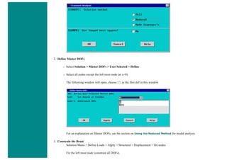 2. Define Master DOFs
❍ Select Solution > Master DOFs > User Selected > Define
❍ Select all nodes except the left most node (at x=0).
The following window will open, choose UY as the first dof in this window
For an explanation on Master DOFs, see the section on Using the Reduced Method for modal analysis.
3. Constrain the Beam
Solution Menu > Define Loads > Apply > Structural > Displacement > On nodes
Fix the left most node (constrain all DOFs).
 